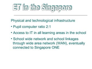 Physical and technological infrastructure
• Pupil computer ratio 2:1
• Access to IT in all learning areas in the school
• School wide network and school linkages
  through wide area network (WAN), eventually
  connected to Singapore ONE
 