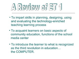 • To impart skills in planning, designing, using
  and evaluating the technology-enriched
  teaching learning process
• To acquaint learners on basic aspects of
  community education, functions of the school
  media center

• To introduce the learner to what is recognized
  as the third revolution in education…
  the COMPUTER.
 