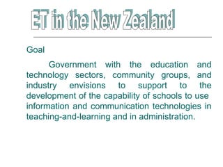 Goal
      Government with the education and
technology sectors, community groups, and
industry envisions to support to the
development of the capability of schools to use
information and communication technologies in
teaching-and-learning and in administration.
 