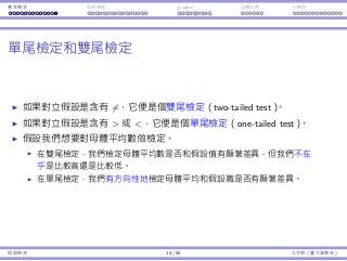 基本概念 拒絕規則 p-value ⺟體比例 t 檢定
單尾檢定和雙尾檢定
如果對立假設是含有 ̸=，它便是個雙尾檢定（two-tailed test）。
如果對立假設是含有  或 ，它便是個單尾檢定（one-tailed test）。
假設我們想要對⺟體平均數做檢定。
在雙尾檢定，我們檢定⺟體平均數是否和假設值有顯著差異，但我們不在
乎是比較⾼還是比較低。
在單尾檢定，我們有⽅向性地檢定⺟體平均和假設職是否有顯著差異。
假設檢定 14 / 58 孔令傑（臺⼤資管系）
 