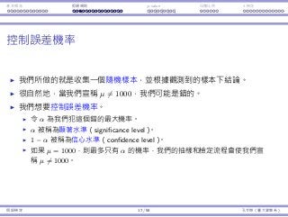 基本概念 拒絕規則 p-value ⺟體比例 t 檢定
控制誤差機率
我們所做的就是收集⼀個隨機樣本，並根據觀測到的樣本下結論。
很⾃然地，當我們宣稱 µ ̸= 1000，我們可能是錯的。
我們想要控制誤差機率。
令 α 為我們犯這個錯的最⼤機率。
α 被稱為顯著⽔準（significance level）。
1 − α 被稱為信⼼⽔準（confidence level）。
如果 µ = 1000，則最多只有 α 的機率，我們的抽樣和檢定流程會使我們宣
稱 µ ̸= 1000。
假設檢定 17 / 58 孔令傑（臺⼤資管系）
 