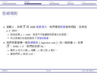 基本概念 拒絕規則 p-value ⺟體比例 t 檢定
拒絕規則
直觀上，如果 X 與 1000 差距很⼤，我們應該拒絕虛無假設，並相信
µ ̸= 1000。
因為如果 µ = 1000，就很不可能觀測到那樣⼤的差距。
所以那麼⼤的差距提供了很強的證據。
我們想要建構⼀個拒絕規則（rejection rule）：找⼀個距離 d，如果
|X − 1000|  d，我們就拒絕 H0。
顯然 d 的⼤⼩跟 α 有關：α 愈⼩則 d 愈⼤。
讓我們把 α 設成 0.05。
假設檢定 18 / 58 孔令傑（臺⼤資管系）
 