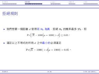 基本概念 拒絕規則 p-value ⺟體比例 t 檢定
拒絕規則
我們想要⼀個距離 d 使得若 H0 為真，拒絕 H0 的機率最多 5%，即
Pr
(
|X − 1000 µ = 1000|  d
)
≤ 0.05。
滿⾜以上不等式的所有 d 之中最⼩的必須滿⾜
Pr(|X − 1000|  d µ = 1000) = 0.05。
假設檢定 19 / 58 孔令傑（臺⼤資管系）
 