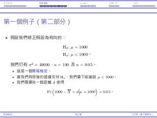 基本概念 拒絕規則 p-value ⺟體比例 t 檢定
第⼀個例⼦（第⼆部分）
假設我們修正假設為有向的：
H0 : µ = 1000
Ha : µ  1000。
我們仍有 σ2
= 40000，n = 100 及 α = 0.05。
這是⼀個單尾檢定。
當我們有很強的證據⽀持 Ha，我們會下結論說 µ  1000。
我們需要找⼀個距離 d 使得
Pr
(
1000 − X  d µ = 1000
)
= 0.05。
假設檢定 26 / 58 孔令傑（臺⼤資管系）
 