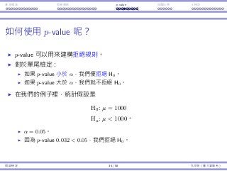 基本概念 拒絕規則 p-value ⺟體比例 t 檢定
如何使⽤ p-value 呢？
p-value 可以⽤來建構拒絕規則。
對於單尾檢定：
如果 p-value ⼩於 α，我們便拒絕 H0。
如果 p-value ⼤於 α，我們就不拒絕 H0。
在我們的例⼦裡，統計假設是
H0 : µ = 1000
Ha : µ  1000。
α = 0.05。
因為 p-value 0.032  0.05，我們拒絕 H0。
假設檢定 34 / 58 孔令傑（臺⼤資管系）
 