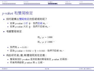 基本概念 拒絕規則 p-value ⺟體比例 t 檢定
p-value 和雙尾檢定
如何建構出雙尾檢定的拒絕規則呢？
如果 p-value ⼩於 α
2
，我們拒絕 H0。
如果 p-value ⼤於 α
2
，我們不拒絕 H0。
考慮雙尾檢定
H0 : µ = 1000
Ha : µ ̸= 1000。
我們有 α = 0.05。
因為 p-value = 0.032  α
2
= 0.025，我們不拒絕 H0。
有些研究者/書/軟體使⽤其他定義：
雙尾檢定的 p-value 是其對應的單尾檢定 p-value 的兩倍。
然後再將這個 p-value 與 α 比較。
假設檢定 38 / 58 孔令傑（臺⼤資管系）
 