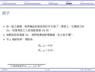 基本概念 拒絕規則 p-value ⺟體比例 t 檢定
例⼦
在⼀座⼯廠裡，我們產品的缺陷率似乎太⾼了。理想上，它應該少於
1%，但是有些⼯⼈認為是⾼過 1% 的。
如果缺陷率⾼過 1%，我們就應該修理機器，反之就不要2
。
令 p 為缺陷率，假設為
H0 : p = 0.01
Ha : p  0.01。
2什麼時候使⽤ Ha : p  0.01 呢？
假設檢定 43 / 58 孔令傑（臺⼤資管系）
 