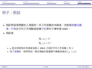 基本概念 拒絕規則 p-value ⺟體比例 t 檢定
例⼦：假設
假設問這個問題的⼈是個有⼀年⼯作經驗的申請者。他是個悲觀主義
者：只有在平均⼯作經驗被證實少於兩年才會申請 MBA。
假設是
H0 : µ = 2
Ha : µ  2。
µ 是全部錄取的申請者在進入 MBA 之前的平均⼯作經驗（年）。
為了⿎勵他，我們想找⼀個⾜夠強的證據顯⽰機會是⾼的（µ  2）。
假設檢定 54 / 58 孔令傑（臺⼤資管系）
 