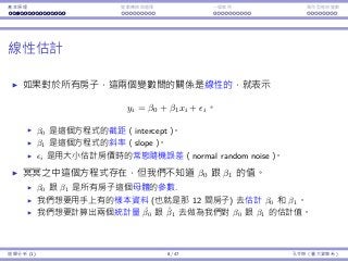 基本原理 變數轉換與選擇 ⼀個案例 類別型態⾃變數
線性估計
如果對於所有房⼦，這兩個變數間的關係是線性的，就表⽰
yi = β0 + β1xi + ϵi。
β0 是這個⽅程式的截距（intercept）。
β1 是這個⽅程式的斜率（slope）。
ϵi 是⽤⼤⼩估計房價時的常態隨機誤差（normal random noise）。
冥冥之中這個⽅程式存在，但我們不知道 β0 跟 β1 的值。
β0 跟 β1 是所有房⼦這個⺟體的參數.
我們想要⽤⼿上有的樣本資料 (也就是那 12 間房⼦) 去估計 β0 和 β1。
我們想要計算出兩個統計量 ˆβ0 跟 ˆβ1 去做為我們對 β0 跟 β1 的估計值。
迴歸分析 (1) 8 / 47 孔令傑（臺⼤資管系）
 