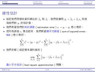 基本原理 變數轉換與選擇 ⼀個案例 類別型態⾃變數
線性估計
給定我們⽤樣本資料算出的 ˆβ0 和 ˆβ1，我們就會⽤ ˆyi = ˆβ0 + ˆβ1xi 來做
為我們對 yi 的估計值。
我們希望我們的估計誤差（estimation error）ϵi = yi − ˆyi 愈⼩愈好。
把所有誤差 ϵi 集合起來，我們希望總平⽅誤差（sum of squared errors，
SSE）愈⼩愈好：
n∑
i=1
ϵ2
i = (yi − ˆyi)2
=
n∑
i=1
[
(yi − (ˆβ0 + ˆβ1xi)
]2
。
我們求解（給定樣本資料後的）
min
ˆβ0, ˆβ1
n∑
i=1
[
(yi − (ˆβ0 + ˆβ1xi)
]2
最⼩平⽅估計（least square approximation）問題。
迴歸分析 (1) 9 / 47 孔令傑（臺⼤資管系）
 