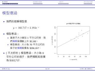 基本原理 變數轉換與選擇 ⼀個案例 類別型態⾃變數
模型意涵
我們的迴歸模型是
y = 102.717 + 2.192x。
模型意涵：
當房⼦⼤⼩增加 1 平⽅公尺時，我
們預期房價會上升 $2,192。
模型意涵：⼤⼩為 70 平⽅公尺的
房⼦的預期房價為 $256,197。
（不太好的）模型意涵：⼤⼩為 0
平⽅公尺的房⼦，我們預期其房價
為 $102,717.
迴歸分析 (1) 11 / 47 孔令傑（臺⼤資管系）
 