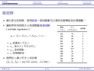 基本原理 變數轉換與選擇 ⼀個案例 類別型態⾃變數
複迴歸
絕⼤部分的時候，使⽤超過⼀個⾃變數可以更好地解釋或估計應變數。
讓我們來同時⽤⼤⼩和房間數做複迴歸
（multiple regression）：
yi = β0 + β1x1,i + β2x2,i + ϵi。
yi 是價格（千元）。
x1,i 是⼤⼩（平⽅公尺）。
x2,i 是房間數。
ϵi 是隨機誤差。
我們的（最⼩平⽅）估計是
(ˆβ0, ˆβ1, ˆβ2) = (82.737, 2.854, −15.789)。
價錢 ⼤⼩
房間數
（千元） （平⽅公尺）
315 75 1
229 59 1
355 85 2
261 65 2
234 72 2
216 46 1
308 107 3
306 91 3
289 75 2
204 65 1
265 88 3
195 59 1
迴歸分析 (1) 12 / 47 孔令傑（臺⼤資管系）
 