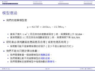 基本原理 變數轉換與選擇 ⼀個案例 類別型態⾃變數
模型意涵
我們的迴歸模型是
y = 82.737 + 2.854x1 − 15.789x2。
當房⼦變⼤ 1 m2
（⽽且其他⾃變數都固定）時，房價預期上升 $2,854。
當房間數加 1（⽽且其他⾃變數都固定）時，房價預期下降 $15,789.
研究者必須判讀這些意涵是否合理（或對他是否有⽤）。
房間數可能不是解釋房價的好因⼦（⾄少不是以線性的⽅式）。
我們不能光只是計算出係數：
我們需要衡量⼀個迴歸模型的整體品質。
我們需要比較不同迴歸模型的相對品質。
我們需要檢定迴歸模型中每個係數的顯著性。
迴歸分析 (1) 13 / 47 孔令傑（臺⼤資管系）
 