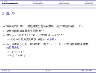 基本原理 變數轉換與選擇 ⼀個案例 類別型態⾃變數
計算 R2
每當我們計算出⼀個迴歸模型的各系數時，我們就能同時算出 R2
。
統計軟體都會在報表中呈現 R2
。
對於 y = 102.717 + 2.192x，我們的 R2
= 0.5315：
⼤約 53% 的房價變異可以被房⼦⼤⼩解釋。
若（且唯若）只有⼀個⾃變數，則 R2
= r2
，⽽ r 就是⾃變數跟應變數
的相關係數。
−1 ≤ r ≤ 1。
0 ≤ r2
= R2
≤ 1。
迴歸分析 (1) 15 / 47 孔令傑（臺⼤資管系）
 