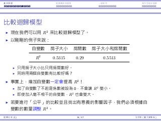 基本原理 變數轉換與選擇 ⼀個案例 類別型態⾃變數
比較迴歸模型
現在我們可以⽤ R2
來比較迴歸模型了。
以剛剛的例⼦來說：
⾃變數 房⼦⼤⼩ 房間數 房⼦⼤⼩和房間數
R2
0.5315 0.29 0.5513
只⽤房⼦⼤⼩比只⽤房間數好。
同時⽤兩個⾃變數有比較好嗎？
事實上，增加⾃變數⼀定會提⾼ R2
！
加了⾃變數了不起是係數被設為 0，不會讓 R2
變⼩。
即使加入毫不相⼲的⾃變數，R2
也會變⼤。
若要進⾏「公平」的比較並且找出有意義的影響因⼦，我們必須根據⾃
變數的數量調整 R2
。
迴歸分析 (1) 16 / 47 孔令傑（臺⼤資管系）
 