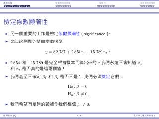 基本原理 變數轉換與選擇 ⼀個案例 類別型態⾃變數
檢定係數顯著性
另⼀個重要的⼯作是檢定係數顯著性（significance）。
比如說剛剛的雙⾃變數模型
y = 82.737 + 2.854x1 − 15.789x2。
2.854 和 −15.789 是完全根據樣本⽽算出來的。我們永遠不會知道 β1
和 β2 是否真的是這兩個值！
我們甚⾄不確定 β1 和 β2 是否不是 0. 我們必須檢定它們：
H0 : βi = 0
Ha : βi ̸= 0.
我們希望有⾜夠的證據令我們相信 βi ̸= 0.
迴歸分析 (1) 18 / 47 孔令傑（臺⼤資管系）
 