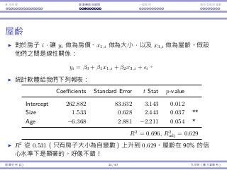 基本原理 變數轉換與選擇 ⼀個案例 類別型態⾃變數
屋齡
對於房⼦ i，讓 yi 做為房價、x1,i 做為⼤⼩，以及 x3,i 做為屋齡。假設
他們之間是線性關係：
yi = β0 + β1x1,i + β2x3,i + ϵi。
統計軟體給我們下列報表：
Coefficients Standard Error t Stat p-value
Intercept 262.882 83.632 3.143 0.012
Size 1.533 0.628 2.443 0.037 **
Age −6.368 2.881 −2.211 0.054 *
R2
= 0.696, R2
adj = 0.629
R2
從 0.531（只有房⼦⼤⼩為⾃變數）上升到 0.629。屋齡在 90% 的信
⼼⽔準下是顯著的。好像不錯！
迴歸分析 (1) 23 / 47 孔令傑（臺⼤資管系）
 