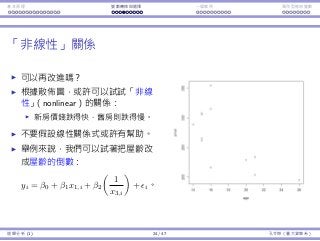 基本原理 變數轉換與選擇 ⼀個案例 類別型態⾃變數
「非線性」關係
可以再改進嗎？
根據散佈圖，或許可以試試「非線
性」（nonlinear）的關係：
新房價錢跌得快，舊房則跌得慢。
不要假設線性關係式或許有幫助。
舉例來說，我們可以試著把屋齡改
成屋齡的倒數：
yi = β0 + β1x1,i + β2
(
1
x3,i
)
+ ϵi。
迴歸分析 (1) 24 / 47 孔令傑（臺⼤資管系）
 