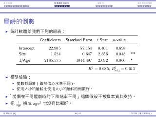 基本原理 變數轉換與選擇 ⼀個案例 類別型態⾃變數
屋齡的倒數
統計軟體給我們下列的報表：
Coefficients Standard Error t Stat p-value
Intercept 22.905 57.154 0.401 0.698
Size 1.524 0.647 2.356 0.043 **
1/Age 2185.575 1044.497 2.092 0.066 *
R2
= 0.685, R2
adj = 0.615
模型檢驗：
變數都顯著（雖然信⼼⽔準不同）。
使⽤⼤⼩和屋齡比使⽤⼤⼩和屋齡的倒數好。
「房價在不同屋齡時的下降速率不同」這個假設不被樣本資料⽀持。
把 1
age 換成 age2
也沒有比較好。
迴歸分析 (1) 26 / 47 孔令傑（臺⼤資管系）
 