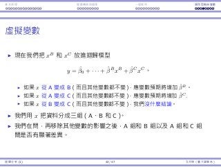 基本原理 變數轉換與選擇 ⼀個案例 類別型態⾃變數
虛擬變數
現在我們把 xB
和 xC
放進迴歸模型
y = ˆβ0 + · · · + ˆβB
xB
+ ˆβC
xC
。
如果 x 從 A 變成 B（⽽且其他變數都不變），應變數預期將增加 ˆβB
。
如果 x 從 A 變成 C（⽽且其他變數都不變），應變數預期將增加 ˆβC
.
如果 x 從 B 變成 C（⽽且其他變數都不變），我們沒什麼結論。
我們⽤ x 把資料分成三組（A、B 和 C）。
我們在問，再移除其他變數的影響之後，A 組和 B 組以及 A 組和 C 組
間是否有顯著差異。
迴歸分析 (1) 43 / 47 孔令傑（臺⼤資管系）
 