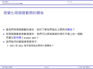 資料視覺化 資料摘要
視覺化兩個變數間的關係
當我們有兩個變數的資料，如何了解他們彼此之間有何關係？
若兩個變數都是數值資料，我們可以將每筆資料視作平⾯上的⼀個點，
⽽畫出散佈圖（scatter plot）。
我們每⽉的腳踏⾞租賃例⼦:
2011 和 2012 每⽉租借彼此間有什麼關係？
資料視覺化與摘要 20 / 45 孔令傑（臺⼤資管系）
 