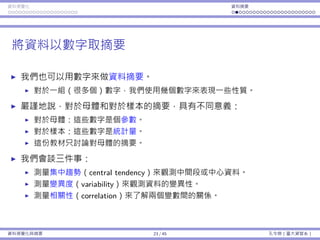 資料視覺化 資料摘要
將資料以數字取摘要
我們也可以⽤數字來做資料摘要。
對於⼀組（很多個）數字，我們使⽤幾個數字來表現⼀些性質。
嚴謹地說，對於⺟體和對於樣本的摘要，具有不同意義：
對於⺟體：這些數字是個參數。
對於樣本：這些數字是統計量。
這份教材只討論對⺟體的摘要。
我們會談三件事：
測量集中趨勢（central tendency）來觀測中間段或中⼼資料。
測量變異度（variability）來觀測資料的變異性。
測量相關性（correlation）來了解兩個變數間的關係。
資料視覺化與摘要 23 / 45 孔令傑（臺⼤資管系）
 