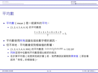 資料視覺化 資料摘要
平均數
平均數（mean）是⼀組資料的平均。
{1, 2, 4, 5, 6, 8, 9} 的平均數是
1 + 2 + 4 + 5 + 6 + 8 + 9
7
= 5.
平均數使⽤所有涵蓋在這些數字裡的資訊。
但不幸地，平均數會受到極端值的影響。
{1, 2, 4, 5, 6, 8, 900} 的平均數是 1+2+4+5+6+8+900
7
≈ 132.28!
同時呈現中位數和平均數是個比較好的做法
在計算平均值（或是其他統計量）前，我們應該試著剔除異常值 （那些看
起來「奇怪」的極端值）。
資料視覺化與摘要 26 / 45 孔令傑（臺⼤資管系）
 