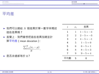 資料視覺化 資料摘要
平均差
我們可以總結 N 個差異於單⼀數字來概述
這些差異嗎？
直覺上，我們會想把這些差異加總並計
算平均差（mean deviation）：
∑N
i=1(xi − µ)
N
.
是否永遠都等於 0？
i xi 差異
1 1 1 − 5 = −4
2 2 2 − 5 = −3
3 4 4 − 5 = −1
4 5 1 − 5 = 0
5 6 6 − 5 = 1
6 8 8 − 5 = 3
7 9 9 − 5 = 4
平均數 5 0
資料視覺化與摘要 33 / 45 孔令傑（臺⼤資管系）
 