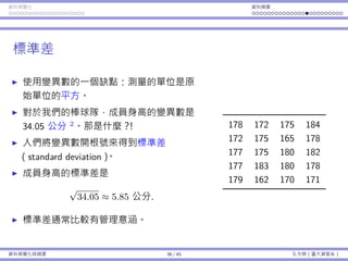 資料視覺化 資料摘要
標準差
使⽤變異數的⼀個缺點：測量的單位是原
始單位的平⽅。
對於我們的棒球隊，成員⾝⾼的變異數是
34.05 公分 2
。那是什麼？！
⼈們將變異數開根號來得到標準差
（standard deviation）。
成員⾝⾼的標準差是
√
34.05 ≈ 5.85 公分.
標準差通常比較有管理意涵。
178 172 175 184
172 175 165 178
177 175 180 182
177 183 180 178
179 162 170 171
資料視覺化與摘要 36 / 45 孔令傑（臺⼤資管系）
 