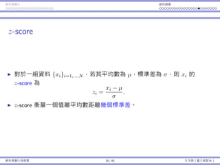 資料視覺化 資料摘要
z-score
對於⼀組資料 {xi}i=1,...,N ，若其平均數為 µ，標準差為 σ，則 xi 的
z-score 為
zi =
xi − µ
σ
.
z-score 衡量⼀個值離平均數距離幾個標準差。
資料視覺化與摘要 38 / 45 孔令傑（臺⼤資管系）
 