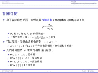 資料視覺化 資料摘要
相關係數
為了去除⾃⾝變異，我們定義相關係數（correlation coefficient）為
ρ =
σxy
σxσy
,
σx 和 σy 為 xi 和 yi 的標準差。
在我們的例⼦裡，ρ = 617.16
16.78×50.45
≈ 0.729。
可以發現，我們永遠都會得到 −1 ≤ ρ ≤ 1。
ρ > 0、ρ = 0 和 ρ < 0 分別表⽰正相關、無相關和負相關。
⼈們通常基於 |ρ| 來決定相關性的程度：
0 ≤ |ρ| < 0.25：弱相關。
0.25 ≤ |ρ| < 0.5：中度弱相關。
0.5 ≤ |ρ| < 0.75：中度強相關。
0.75 ≤ |ρ| ≤ 1：強相關。
資料視覺化與摘要 43 / 45 孔令傑（臺⼤資管系）
 