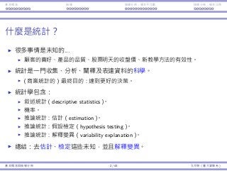 基本概念 抽樣 抽樣分佈：樣本平均數 抽樣分佈：樣本比例
什麼是統計？
很多事情是未知的...
顧客的喜好、產品的品質、股票明天的收盤價、新教學⽅法的有效性。
統計是⼀⾨收集、分析、闡釋及表達資料的科學。
（商業統計的）最終⽬的：達到更好的決策。
統計學包含：
敘述統計（descriptive statistics）。
機率。
推論統計：估計（estimation）。
推論統計：假設檢定（hypothesis testing）。
推論統計：解釋變異（variability explanation）。
總結：去估計、檢定這些未知，並且解釋變異。
基本概念與抽樣分佈 2 / 43 孔令傑（臺⼤資管系）
 