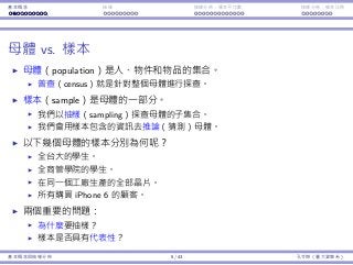 基本概念 抽樣 抽樣分佈：樣本平均數 抽樣分佈：樣本比例
⺟體 vs. 樣本
⺟體（population）是⼈、物件和物品的集合。
普查（census）就是針對整個⺟體進⾏探查。
樣本（sample）是⺟體的⼀部分。
我們以抽樣（sampling）探查⺟體的⼦集合。
我們會⽤樣本包含的資訊去推論（猜測）⺟體。
以下幾個⺟體的樣本分別為何呢？
全台⼤的學⽣。
全商管學院的學⽣。
在同⼀個⼯廠⽣產的全部晶片。
所有購買 iPhone 6 的顧客。
兩個重要的問題：
為什麼要抽樣？
樣本是否具有代表性？
基本概念與抽樣分佈 5 / 43 孔令傑（臺⼤資管系）
 