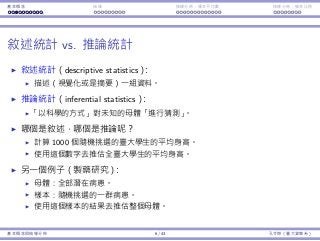 基本概念 抽樣 抽樣分佈：樣本平均數 抽樣分佈：樣本比例
敘述統計 vs. 推論統計
敘述統計（descriptive statistics）：
描述（視覺化或是摘要）⼀組資料。
推論統計（inferential statistics）：
「以科學的⽅式」對未知的⺟體「進⾏猜測」。
哪個是敘述，哪個是推論呢？
計算 1000 個隨機挑選的臺⼤學⽣的平均⾝⾼。
使⽤這個數字去推估全臺⼤學⽣的平均⾝⾼。
另⼀個例⼦（製藥研究）：
⺟體：全部潛在病患。
樣本：隨機挑選的⼀群病患。
使⽤這個樣本的結果去推估整個⺟體。
基本概念與抽樣分佈 6 / 43 孔令傑（臺⼤資管系）
 