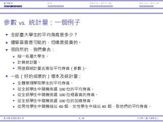 基本概念 抽樣 抽樣分佈：樣本平均數 抽樣分佈：樣本比例
參數 vs. 統計量：⼀個例⼦
全部臺⼤學⽣的平均⾝⾼是多少？
儘管普查是可能的，但總是挺貴的。
很⾃然的，我們會去：
抽⼀些臺⼤學⽣。
計算統計量。
⽤這個統計量去推估平均⾝⾼（參數）。
⼀些（好的或壞的）樣本及統計量：
全體管理學院學⽣的平均⾝⾼。
從全部學⽣中隨機挑選 100 位的平均⾝⾼。
從全部學⽣中隨機挑選 100 位裡最⾼的⾝⾼。
從全部學⽣中隨機挑選 100 位的加總⾝⾼。
從男性學⽣中隨機抽出 60 個、女性學⽣中抽出 40 個，取他們的平均⾝⾼。
基本概念與抽樣分佈 8 / 43 孔令傑（臺⼤資管系）
 