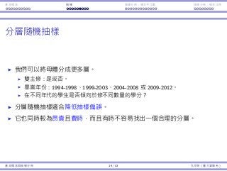 基本概念 抽樣 抽樣分佈：樣本平均數 抽樣分佈：樣本比例
分層隨機抽樣
我們可以將⺟體分成更多層。
雙主修：是或否。
畢業年份：1994-1998、1999-2003、2004-2008 或 2009-2012。
在不同年代的學⽣是否傾向於修不同數量的學分？
分層隨機抽樣適合降低抽樣偏誤。
它也同時較為昂貴且費時，⽽且有時不容易找出⼀個合理的分層。
基本概念與抽樣分佈 19 / 43 孔令傑（臺⼤資管系）
 