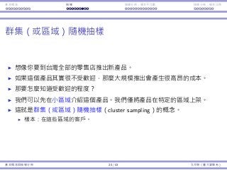 基本概念 抽樣 抽樣分佈：樣本平均數 抽樣分佈：樣本比例
群集（或區域）隨機抽樣
想像你要到台灣全部的零售店推出新產品。
如果這個產品其實很不受歡迎，那麼⼤規模推出會產⽣很⾼昂的成本。
那要怎麼知道受歡迎的程度？
我們可以先在⼩區域介紹這個產品。我們僅將產品在特定的區域上架。
這就是群集（或區域）隨機抽樣（cluster sampling）的概念。
樣本：在這些區域的客⼾。
基本概念與抽樣分佈 20 / 43 孔令傑（臺⼤資管系）
 