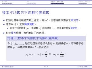 基本概念 抽樣 抽樣分佈：樣本平均數 抽樣分佈：樣本比例
樣本平均數的平均數和變異數
假設⺟體平均和變異數分別是 µ 和 σ2
。注意這兩個數字是固定的。
樣本平均 ¯x 是個隨機變數。
它有它的期望值 µ¯x、變異數 σ2
¯x 和標準差 σ¯x。這些數字都是固定的。
對於任何⺟體，我們有以下的定理：
定理 1 (樣本平均數的平均數和變異數)
令 {Xi}i=1,...,n 為從⺟體抽出的樣本數為 n 的隨機樣本，⽽⺟體平均
數為 µ、⺟體變異數為 σ2
，則我們有
µ¯x = µ、 σ2
¯x =
σ2
n
且 σ¯x =
σ
√
n
。
基本概念與抽樣分佈 27 / 43 孔令傑（臺⼤資管系）
 