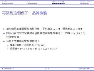 基本概念 抽樣 抽樣分佈：樣本平均數 抽樣分佈：樣本比例
再回到這個例⼦：品質檢驗
每包糖果的重量服從常態分佈，平均數為 µ = 2，標準差為 σ = 0.2。
假設品管⻑官決定要抽四包糖果並計算樣本平均 ¯x。如果 ¯x /∈ [1.8, 2.2]，
我就會受罰。
有多少的機率我會被懲罰呢？
樣本平均數 ¯x 的分佈為 ND(2, 0.1)。
受罰機率 Pr(¯x < 1.8) + Pr(¯x > 2.2) ≈ 0.045。
基本概念與抽樣分佈 31 / 43 孔令傑（臺⼤資管系）
 