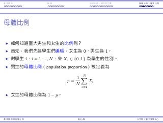 基本概念 抽樣 抽樣分佈：樣本平均數 抽樣分佈：樣本比例
⺟體比例
如何知道臺⼤男⽣和女⽣的比例呢？
⾸先，我們先為學⽣們編碼，女⽣為 0、男⽣為 1。
對學⽣ i，i = 1, ..., N，令 Xi ∈ {0, 1} 為學⽣的性別。
男⽣的⺟體比例（population proportion）被定義為
p =
1
N
N∑
i=1
Xi
女⽣的⺟體比例為 1 − p。
基本概念與抽樣分佈 38 / 43 孔令傑（臺⼤資管系）
 