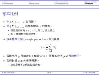 基本概念 抽樣 抽樣分佈：樣本平均數 抽樣分佈：樣本比例
樣本比例
令 {Xi}i=1,...,N 為⺟體。
令 {Xi}i=1,...,n 為樣本數為 n 的樣本。
假設對於所有 i ̸= j，Xi 與 Xj 彼此獨立。
即 n 個隨機挑選的學⽣。
接著樣本比例（sample proportion）被定義為
ˆp =
1
n
n∑
i=1
Xi
⺟體比例 p 是確定的（儘管未知），⽽樣本比例 ˆp 則是隨機的。
我們對於 ˆp 的分佈感興趣。
這就是樣本比例的抽樣分佈。
基本概念與抽樣分佈 39 / 43 孔令傑（臺⼤資管系）
 