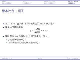基本概念 抽樣 抽樣分佈：樣本平均數 抽樣分佈：樣本比例
樣本比例：例⼦
2011 年時，臺⼤有 19756 個男⽣及 13324 個女⽣。
男⽣的⺟體比例為
p =
19756
33080
≈ 0.597
讓我們抽 100 位學⽣並找出它的樣本比例 ˆp。
ˆp 的分佈是什麼呢？
抽到男⽣少於女⽣的機率是多少呢？
基本概念與抽樣分佈 42 / 43 孔令傑（臺⼤資管系）
 
