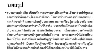 บทสรุป
•ธนาคารหน่วยกิต เป็นนวัตกรรมทางการศึกษาที่จะเข้ามาช่วยให้ทุกคน
สามารถเข้าถึงผลสาเร็จของการศึกษา โดยการนาเอาผลการเรียนตามระบบ
การศึกษาปกติ ผลการเรียนรู้นอกระบบ ผลการเรียนรู้ตามอัธยาศัย และ
ประสบการณ์จากการทางานในชีวิตจริง มาขอเทียบโอนกลายเป็นหน่วยกิต
เก็บสะสมเอาไว้เหมือนการสะสมเงินในธนาคาร เมื่อสะสมหน่วยกิตจนได้
จานวนเพียงพอตามหลักสูตรระดับใดต้องการ การสามารถนาไปขอเทียบ
โอนเพื่อรับประกาศนียบัตรหรือปริญญาที่แต่ละสถาบันการศึกษาได้กาหนด
กฎเกณฑ์เอาไว้ เป็นการเรียนรู้ตลอดชีวิต โดยจะอยู่ในสถานศึกษาหรืออยู่ใน
ชีวิตจริงก็สามารถเก็บหน่วยกิตเอาไว้ได้ตลอดไปและนามาใช้เมื่อต้องการ
 