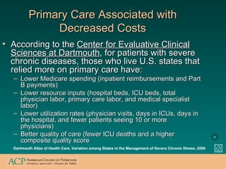 Primary Care Associated with Decreased Costs According to the  Center for Evaluative Clinical Sciences at Dartmouth , for patients with severe chronic diseases, those who live U.S. states that relied more on primary care have: Lower Medicare spending (inpatient reimbursements and Part B payments) Lower resource inputs (hospital beds, ICU beds, total physician labor, primary care labor, and medical specialist labor) Lower utilization rates (physician visits, days in ICUs, days in the hospital, and fewer patients seeing 10 or more physicians) Better quality of care (fewer ICU deaths and a higher composite quality score Dartmouth Atlas of Health Care, Variation among States in the Management of Severe Chronic Illness, 2006 