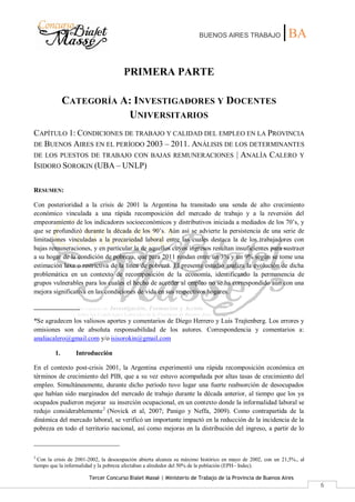 BUENOS AIRES TRABAJO |BA
Tercer Concurso Bialet Massé | Ministerio de Trabajo de la Provincia de Buenos Aires
6
PRIMERA PARTE
CATEGORÍA A: INVESTIGADORES Y DOCENTES
UNIVERSITARIOS
CAPÍTULO 1: CONDICIONES DE TRABAJO Y CALIDAD DEL EMPLEO EN LA PROVINCIA
DE BUENOS AIRES EN EL PERÍODO 2003 – 2011. ANÁLISIS DE LOS DETERMINANTES
DE LOS PUESTOS DE TRABAJO CON BAJAS REMUNERACIONES | ANALÍA CALERO Y
ISIDORO SOROKIN (UBA – UNLP)
RESUMEN:
Con posterioridad a la crisis de 2001 la Argentina ha transitado una senda de alto crecimiento
económico vinculada a una rápida recomposición del mercado de trabajo y a la reversión del
empeoramiento de los indicadores socioeconómicos y distributivos iniciada a mediados de los 70’s, y
que se profundizó durante la década de los 90’s. Aún así se advierte la persistencia de una serie de
limitaciones vinculadas a la precariedad laboral entre las cuales destaca la de los trabajadores con
bajas remuneraciones, y en particular la de aquellos cuyos ingresos resultan insuficientes para sustraer
a su hogar de la condición de pobreza, que para 2011 rondan entre un 3% y un 9% según se tome una
estimación laxa o restrictiva de la línea de pobreza. El presente estudio analiza la evolución de dicha
problemática en un contexto de recomposición de la economía, identificando la permanencia de
grupos vulnerables para los cuales el hecho de acceder al empleo no se ha correspondido aún con una
mejora significativa en las condiciones de vida en sus respectivos hogares.
______________
*Se agradecen los valiosos aportes y comentarios de Diego Herrero y Luis Trajtenberg. Los errores y
omisiones son de absoluta responsabilidad de los autores. Correspondencia y comentarios a:
analiacalero@gmail.com y/o isisorokin@gmail.com
1. Introducción
En el contexto post-crisis 2001, la Argentina experimentó una rápida recomposición económica en
términos de crecimiento del PIB, que a su vez estuvo acompañada por altas tasas de crecimiento del
empleo. Simultáneamente, durante dicho período tuvo lugar una fuerte reabsorción de desocupados
que habían sido marginados del mercado de trabajo durante la década anterior, al tiempo que los ya
ocupados pudieron mejorar su inserción ocupacional, en un contexto donde la informalidad laboral se
redujo considerablemente2
(Novick et al, 2007; Panigo y Neffa, 2009). Como contrapartida de la
dinámica del mercado laboral, se verificó un importante impactó en la reducción de la incidencia de la
pobreza en todo el territorio nacional, así como mejoras en la distribución del ingreso, a partir de lo
2
Con la crisis de 2001-2002, la desocupación abierta alcanza su máximo histórico en mayo de 2002, con un 21,5%., al
tiempo que la informalidad y la pobreza afectaban a alrededor del 50% de la población (EPH– Indec).
 