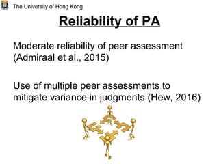 Reliability of PA
Moderate reliability of peer assessment
(Admiraal et al., 2015)
Use of multiple peer assessments to
mitigate variance in judgments (Hew, 2016)
The University of Hong Kong
 