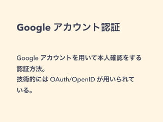 Google アカウント認証 
Google アカウントを用いて本人確認をする 
認証方法。 
技術的には OAuth/OpenID が用いられて 
いる。 
 