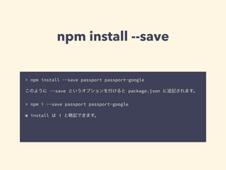 npm install --save 
> npm install --save passport passport-google 
! 
このように --save というオプションを付けると package.json に追記されます。 
! 
> npm i --save passport passport-google 
! 
※ install は i と略記できます。 
 