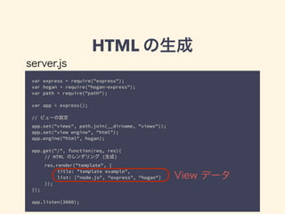 HTML の生成 
server.js 
var express = require("express"); 
var hogan = require("hogan-express"); 
var path = require("path"); 
! 
var app = express(); 
! 
// ビューの設定 
app.set("views", path.join(__dirname, "views")); 
app.set("view engine", "html"); 
app.engine("html", hogan); 
! 
app.get("/", function(req, res){ 
// HTML のレンダリング (生成) 
res.render("template", { 
title: "template example", 
list: ["node.js", "express", "hogan"] 
}); 
}); 
! 
app.listen(3000); 
View データ 
 