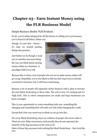 12
Chapter 03 - Earn Instant Money using
the PLR Business Model
Simple Business Model: PLR Products
So far, you’re either intrigued by all this theory or rolling your eyes because
you’ve heard it all before. Either way
though, it’s just that - theory –
it’s time we started putting
things into practice.
Just before we do though, I want
you to consider one more thing:
the way you think about earning
money online as a business. A
paradigm shift if you will.
Because this is where a lot of people who set out to make money online will
go wrong. Hopefully, you’re less likely to fall into this trap if you’re already
successful in business, but it still bears mentioning.
Because a lot of people will approach online business with a plan to become
the next Mark Zuckerberg or Steve Jobs. The web is new, it’s exciting and it’s
‘high tech’. This is where entrepreneurs are made and huge businesses are
born overnight.
This is your opportunity to create something truly new, something life
changing and something that will make you rich while changing the world.
Except that’s the very worst way to think as you go into this.
For every Mark Zuckerberg, there are millions of people who never make it.
These are rare, fluke occurrences and actually they do not represent the
majority of the big successes on the web at all.
Most of those big successes look nothing like Mark Zuckerberg – they look like
you.
Type your text
Type y
 